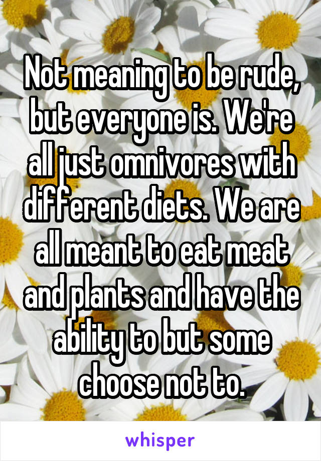 Not meaning to be rude, but everyone is. We're all just omnivores with different diets. We are all meant to eat meat and plants and have the ability to but some choose not to.