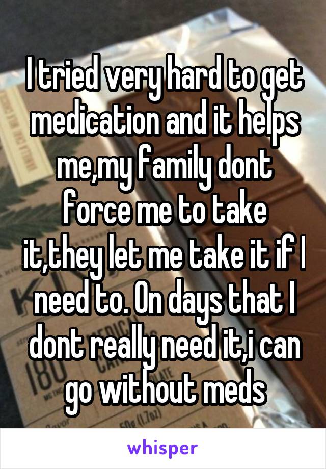 I tried very hard to get medication and it helps me,my family dont force me to take it,they let me take it if I need to. On days that I dont really need it,i can go without meds