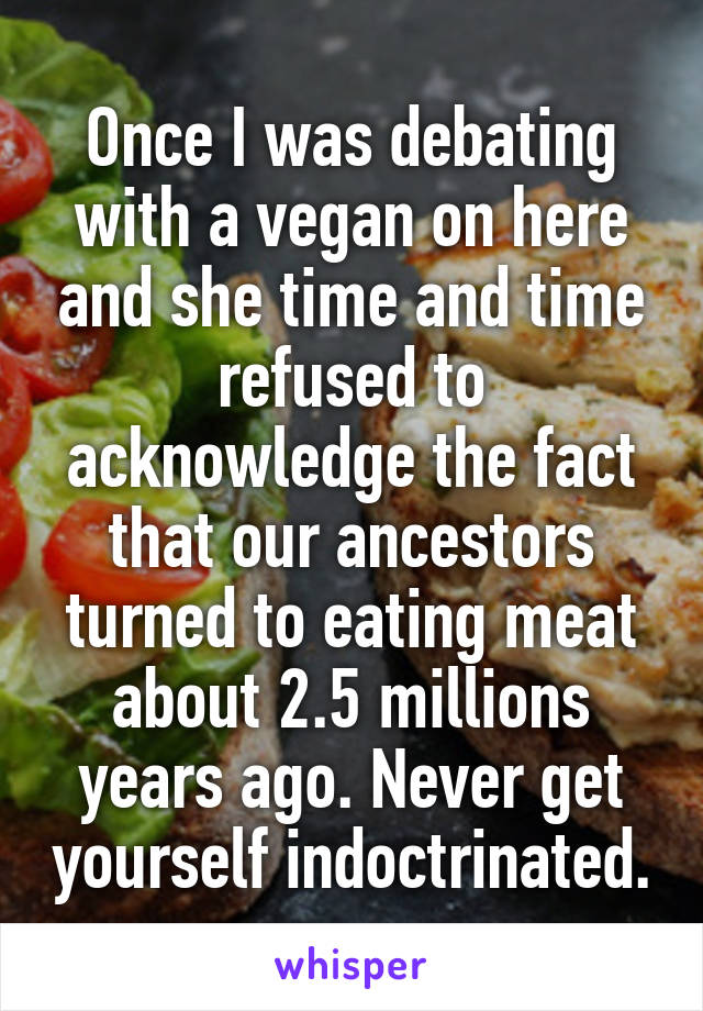 Once I was debating with a vegan on here and she time and time refused to acknowledge the fact that our ancestors turned to eating meat about 2.5 millions years ago. Never get yourself indoctrinated.