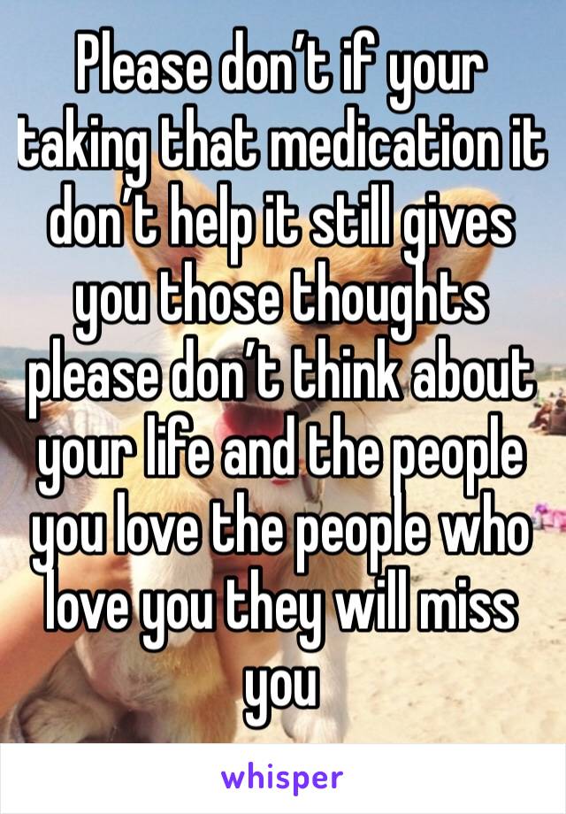 Please don’t if your taking that medication it don’t help it still gives you those thoughts please don’t think about your life and the people you love the people who love you they will miss you 