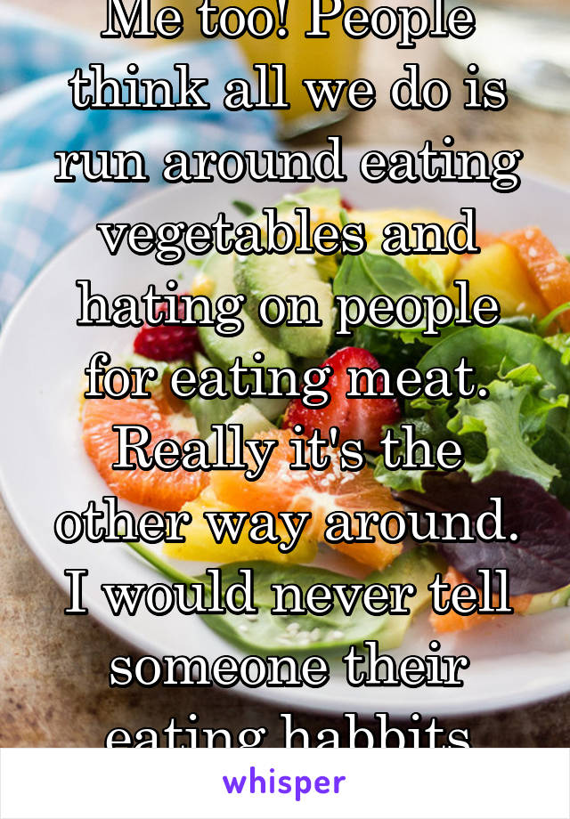 Me too! People think all we do is run around eating vegetables and hating on people for eating meat. Really it's the other way around. I would never tell someone their eating habbits were wrong.