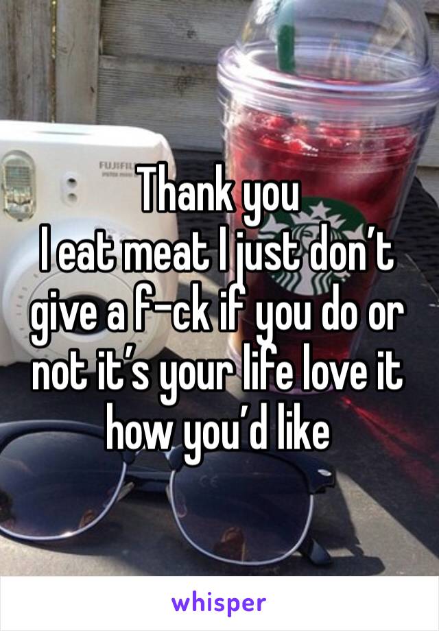 Thank you 
I eat meat I just don’t give a f-ck if you do or not it’s your life love it how you’d like