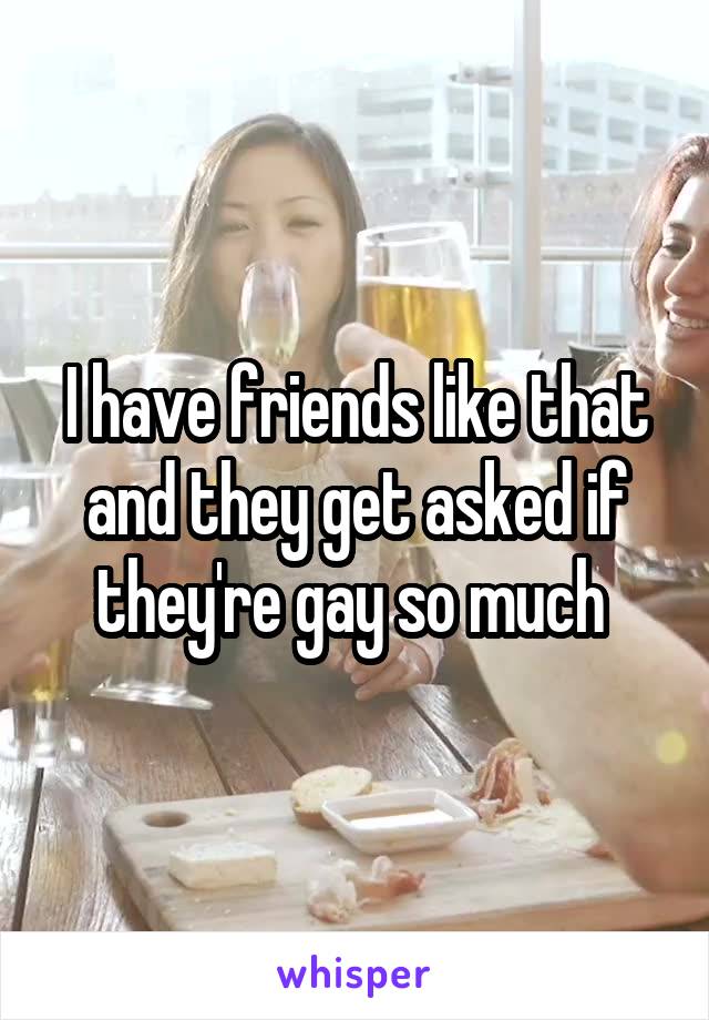 I have friends like that and they get asked if they're gay so much 