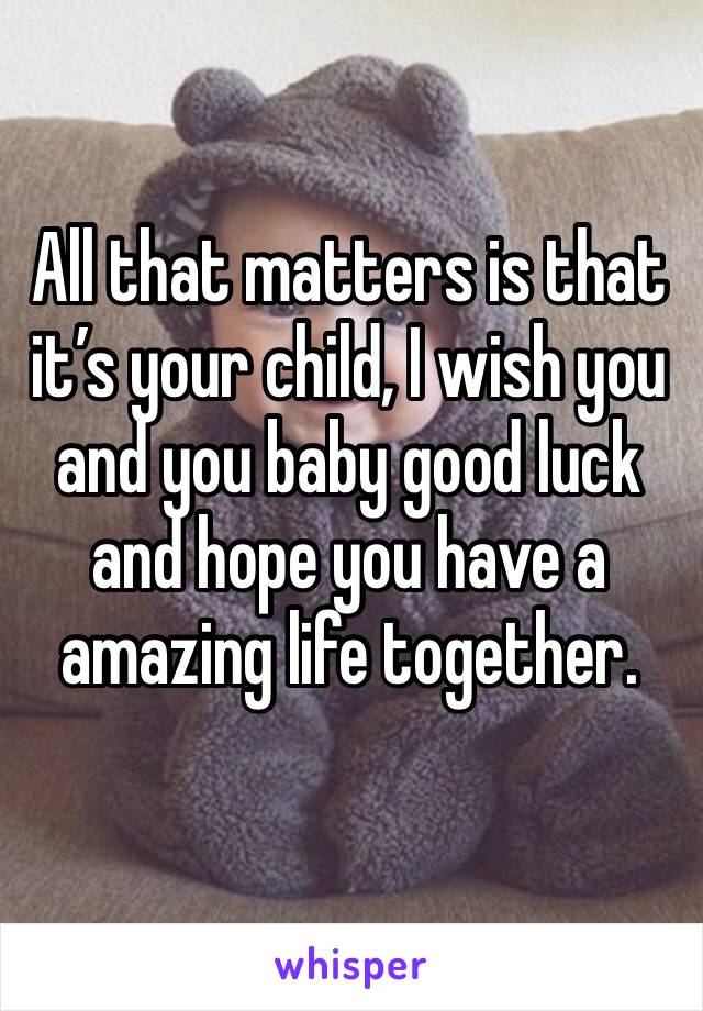 All that matters is that it’s your child, I wish you and you baby good luck and hope you have a amazing life together. 