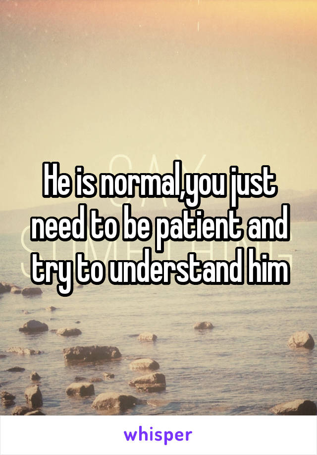 He is normal,you just need to be patient and try to understand him