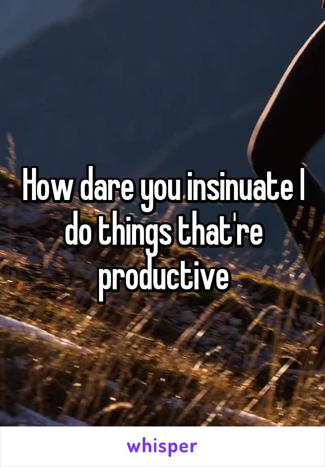 How dare you insinuate I do things that're productive