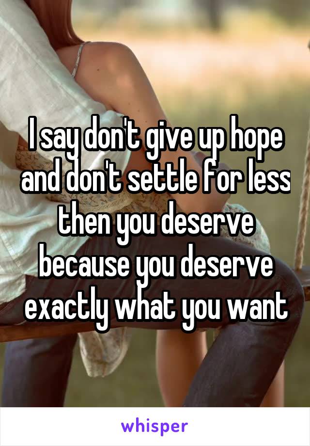 I say don't give up hope and don't settle for less then you deserve because you deserve exactly what you want