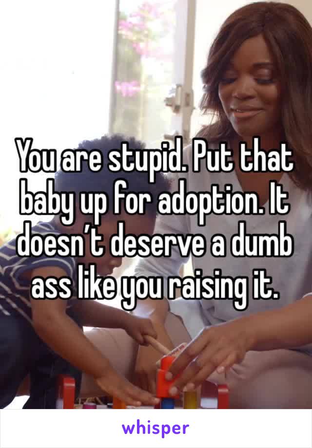 You are stupid. Put that baby up for adoption. It doesn’t deserve a dumb ass like you raising it.