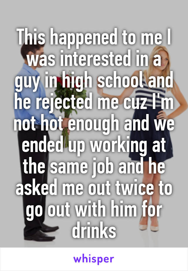 This happened to me I was interested in a guy in high school and he rejected me cuz I'm not hot enough and we ended up working at the same job and he asked me out twice to go out with him for drinks