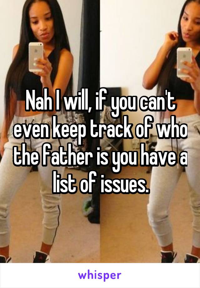 Nah I will, if you can't even keep track of who the father is you have a list of issues.