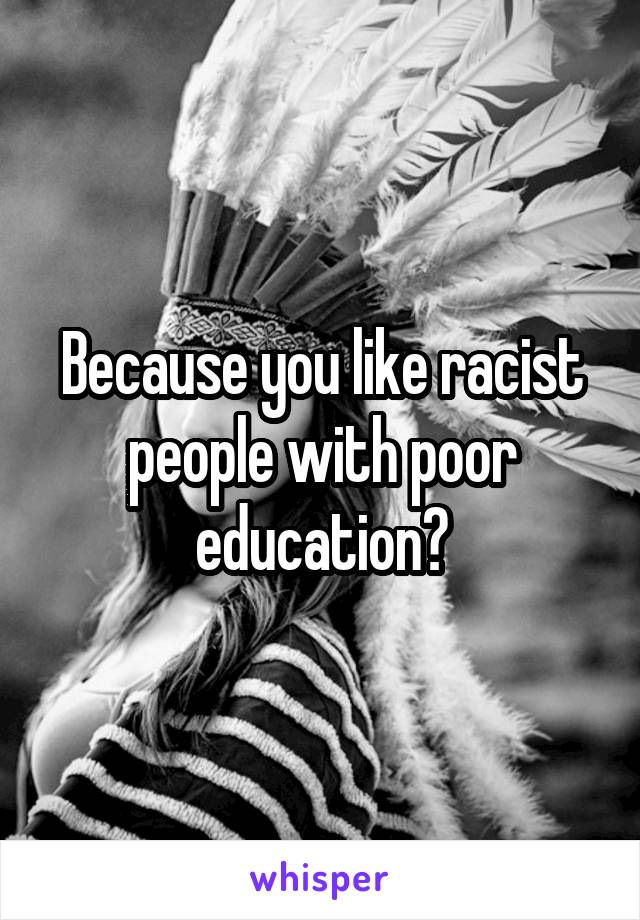 Because you like racist people with poor education?