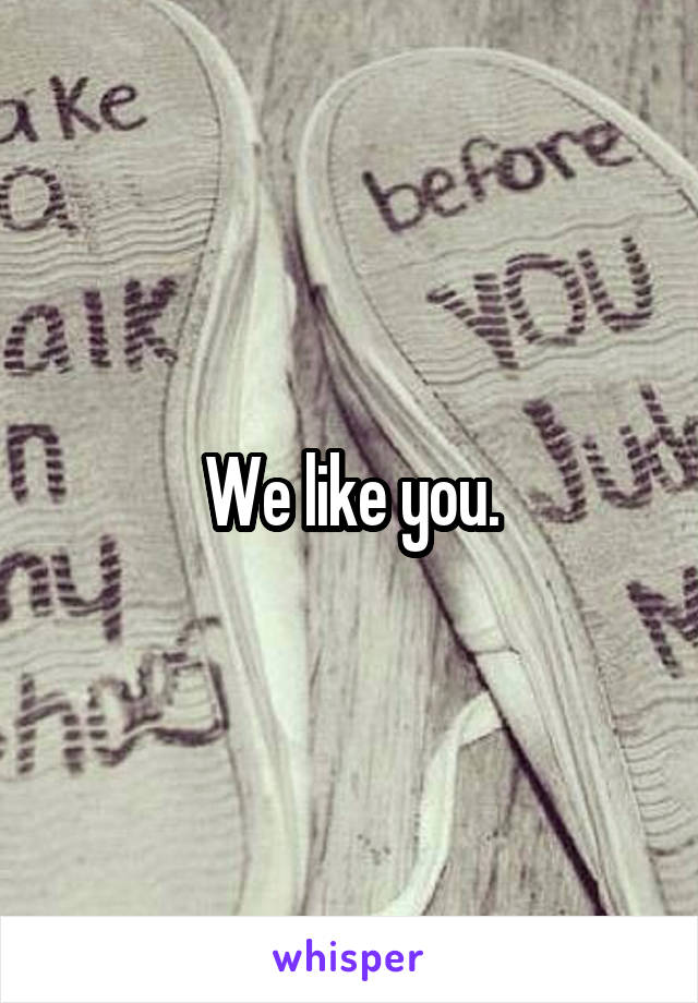 We like you.