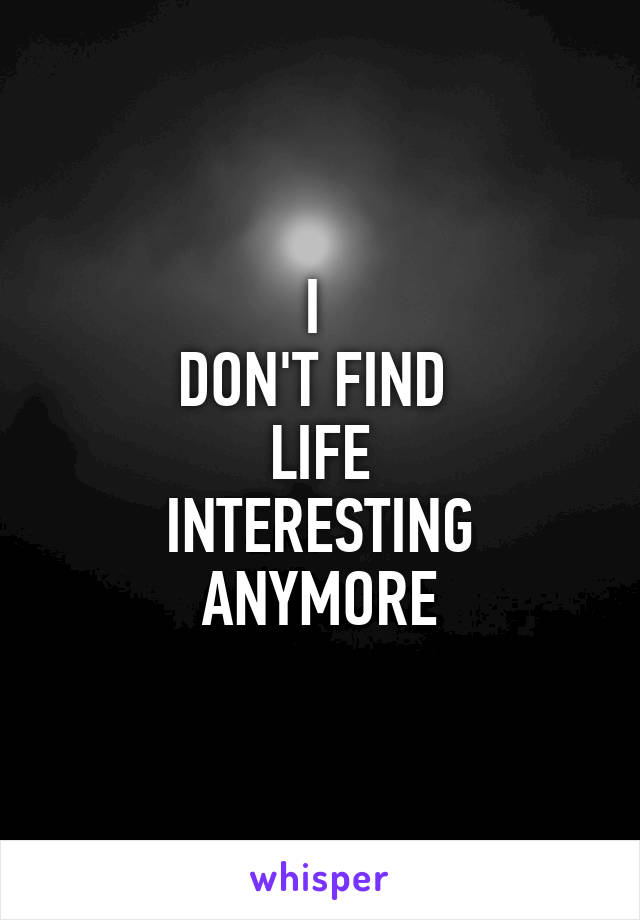 I 
DON'T FIND 
LIFE
INTERESTING
ANYMORE