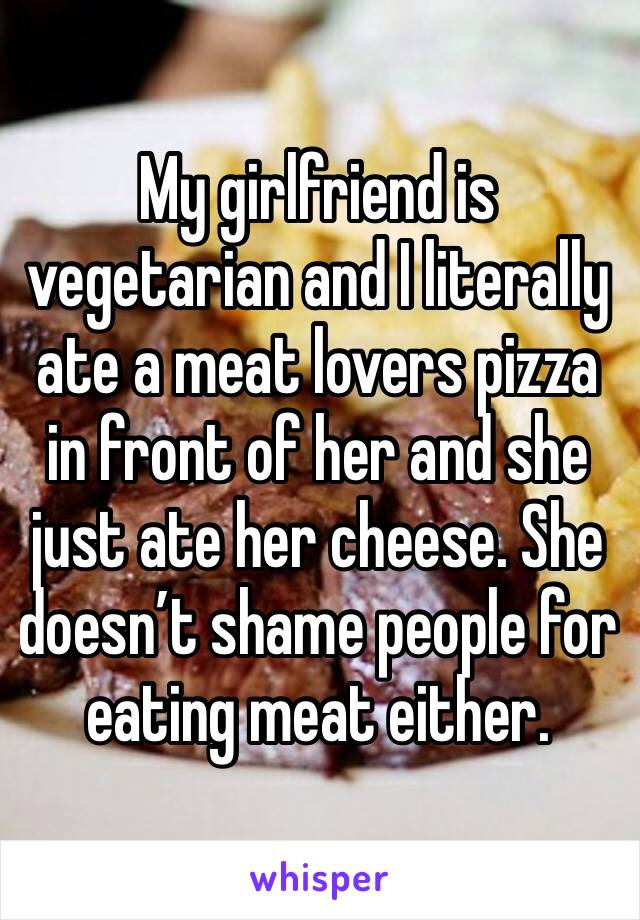 My girlfriend is vegetarian and I literally ate a meat lovers pizza in front of her and she just ate her cheese. She doesn’t shame people for eating meat either. 
