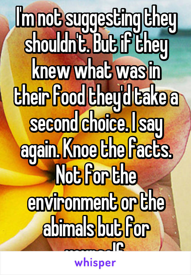 I'm not suggesting they shouldn't. But if they knew what was in their food they'd take a second choice. I say again. Knoe the facts. Not for the environment or the abimals but for yourself 