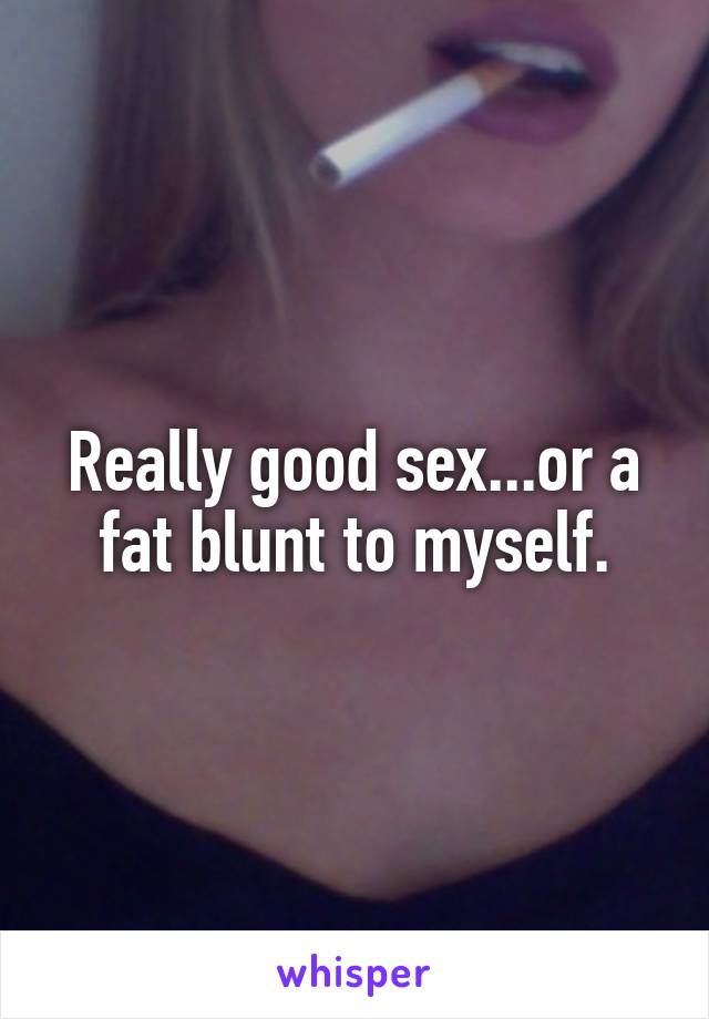 Really good sex...or a fat blunt to myself.