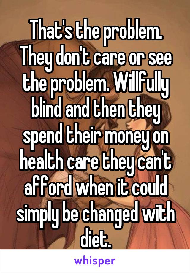 That's the problem. They don't care or see the problem. Willfully blind and then they spend their money on health care they can't afford when it could simply be changed with diet.