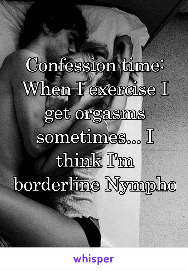 Confession time: When I exercise I get orgasms sometimes... I think I'm borderline Nympho 