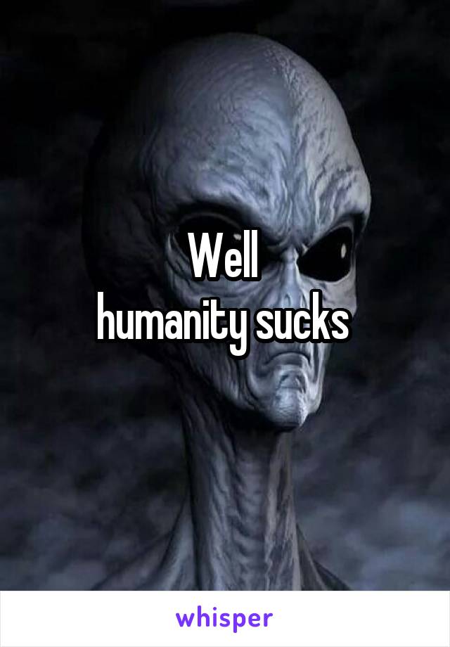 Well 
humanity sucks 
