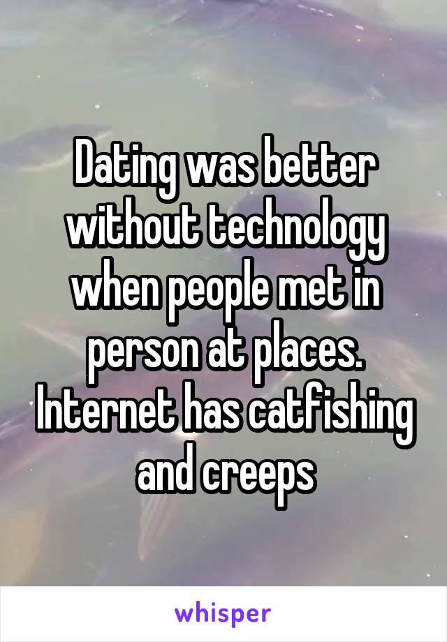 Dating was better without technology when people met in person at places. Internet has catfishing and creeps
