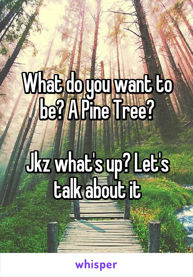 What do you want to be? A Pine Tree?

Jkz what's up? Let's talk about it