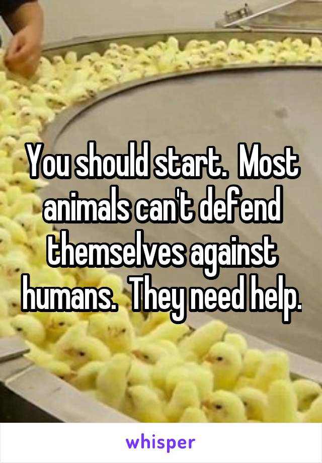 You should start.  Most animals can't defend themselves against humans.  They need help.
