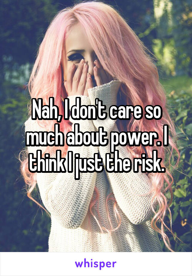 Nah, I don't care so much about power. I think I just the risk.