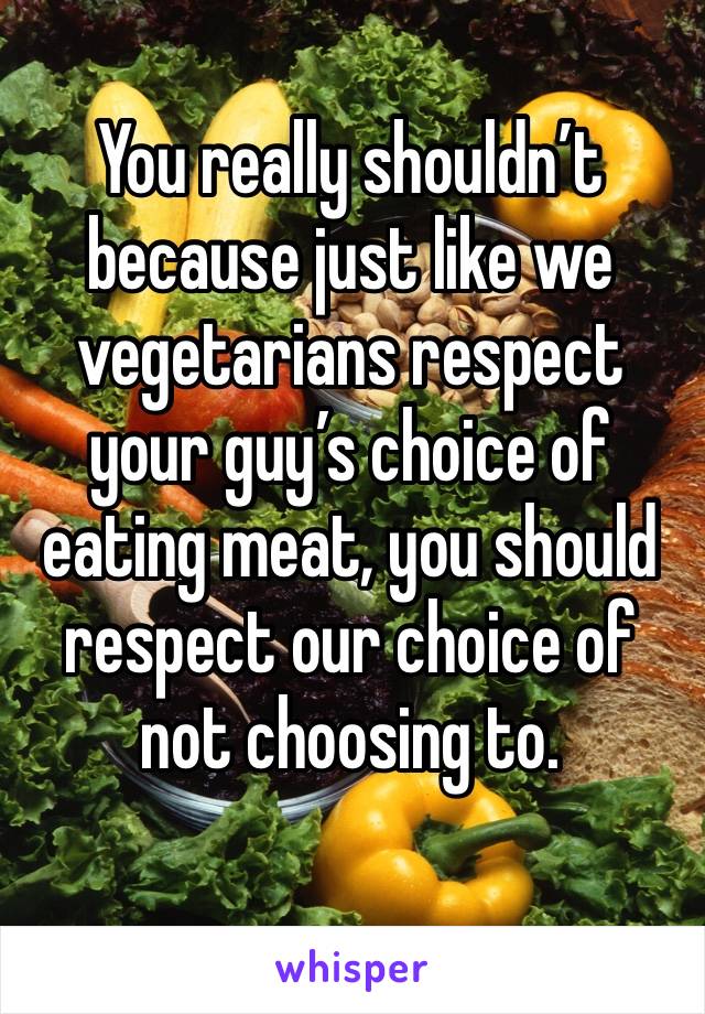 You really shouldn’t because just like we vegetarians respect your guy’s choice of eating meat, you should respect our choice of not choosing to.
