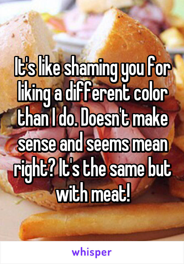 It's like shaming you for liking a different color than I do. Doesn't make sense and seems mean right? It's the same but with meat!