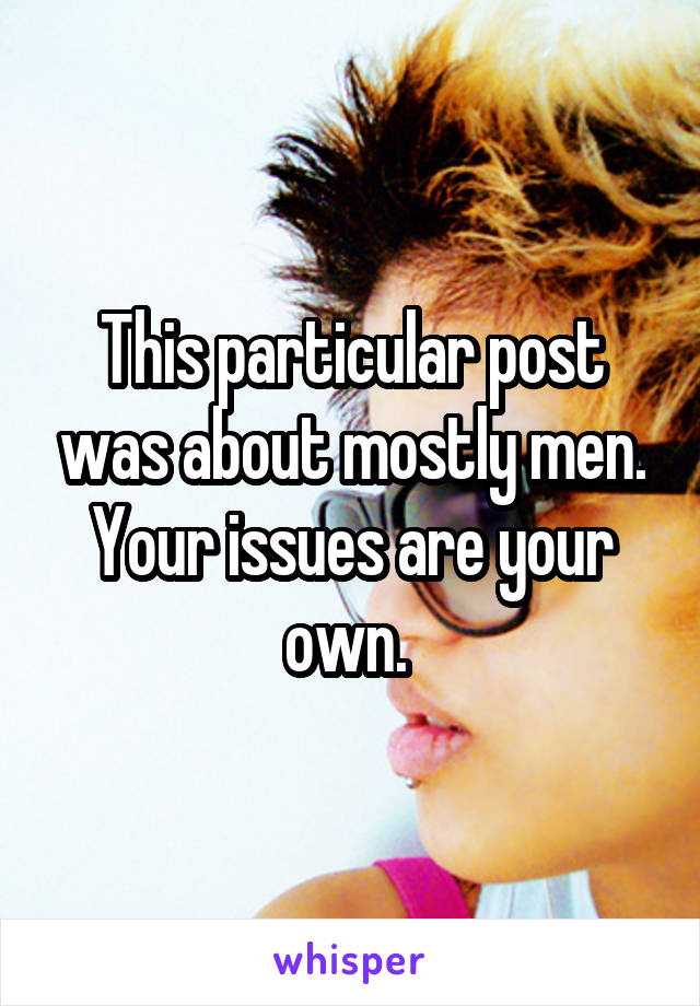 This particular post was about mostly men. Your issues are your own. 