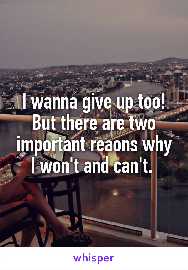 I wanna give up too! But there are two important reaons why I won't and can't. 