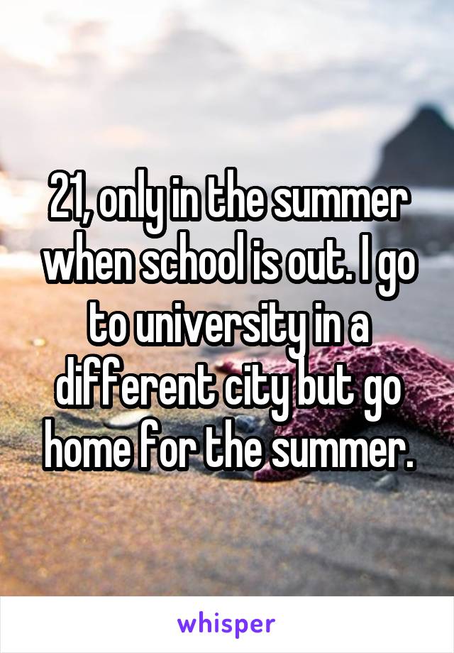 21, only in the summer when school is out. I go to university in a different city but go home for the summer.