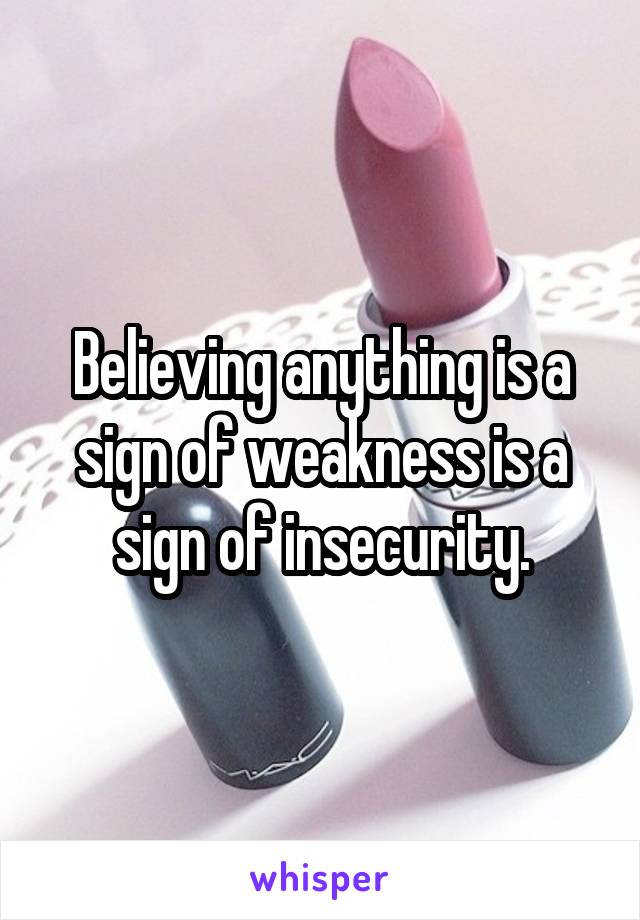 Believing anything is a sign of weakness is a sign of insecurity.