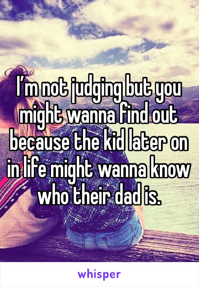 I’m not judging but you might wanna find out because the kid later on in life might wanna know who their dad is.