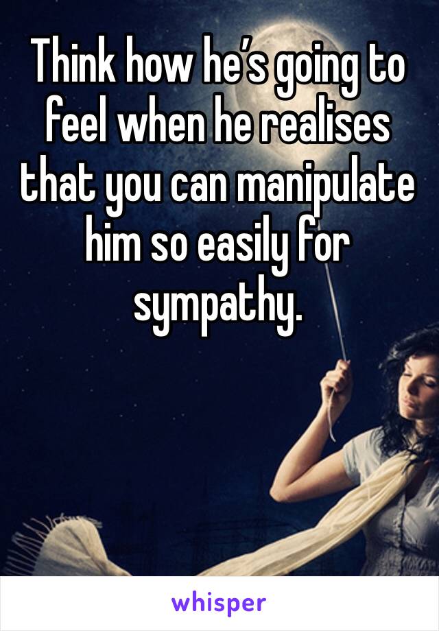 Think how he’s going to feel when he realises that you can manipulate him so easily for sympathy.