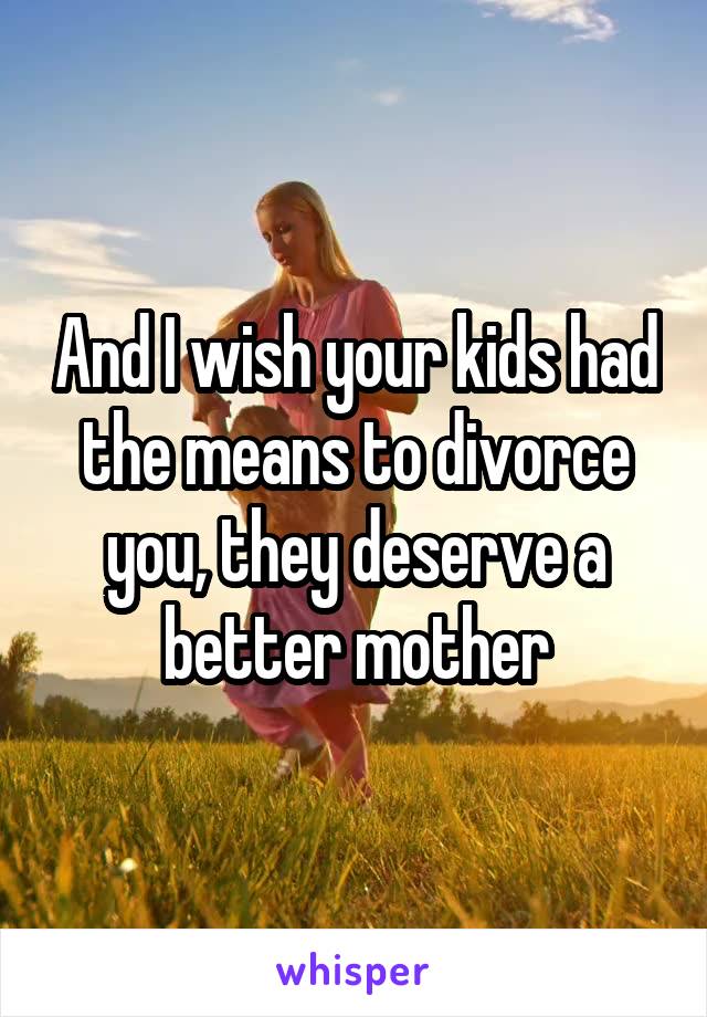 And I wish your kids had the means to divorce you, they deserve a better mother