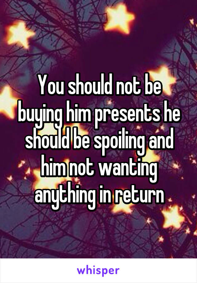 You should not be buying him presents he should be spoiling and him not wanting anything in return