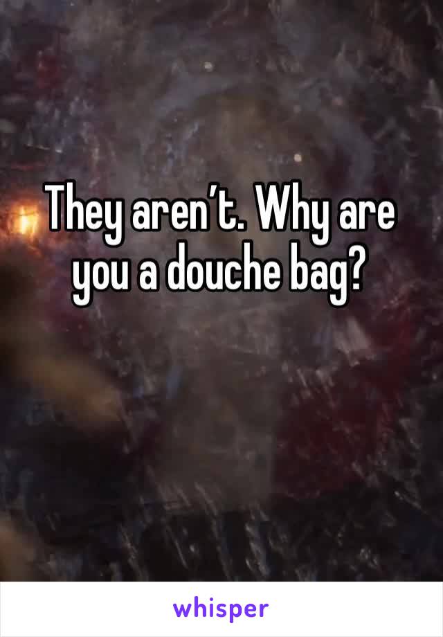 They aren’t. Why are you a douche bag?