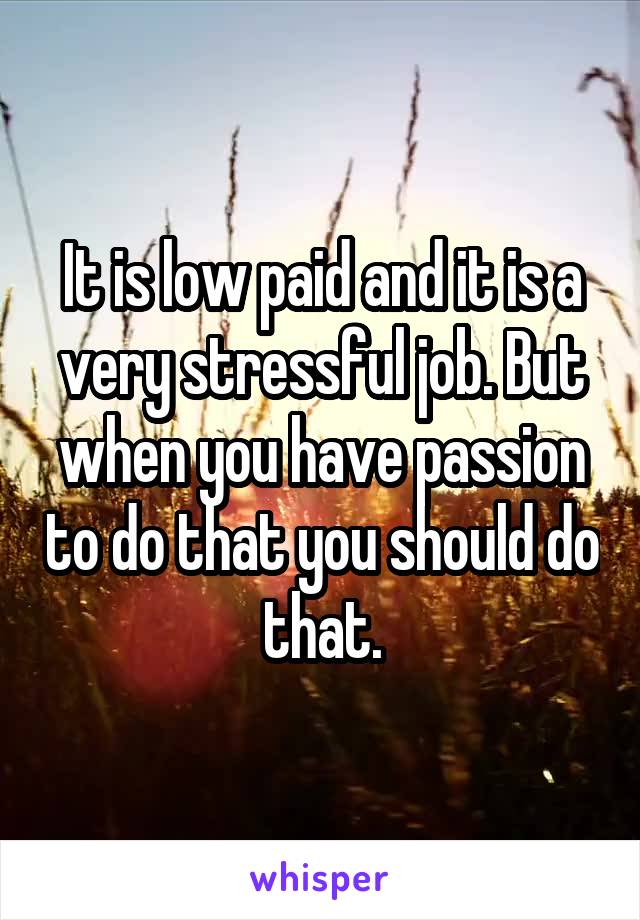 It is low paid and it is a very stressful job. But when you have passion to do that you should do that.