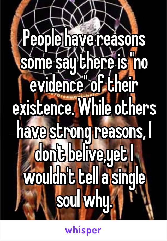 People have reasons some say there is "no evidence" of their existence. While others have strong reasons, I don't belive,yet I wouldn't tell a single soul why.