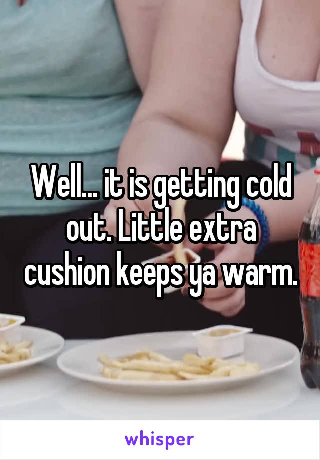 Well... it is getting cold out. Little extra cushion keeps ya warm.