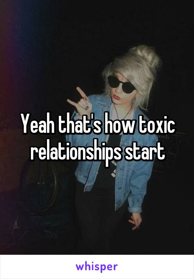 Yeah that's how toxic relationships start