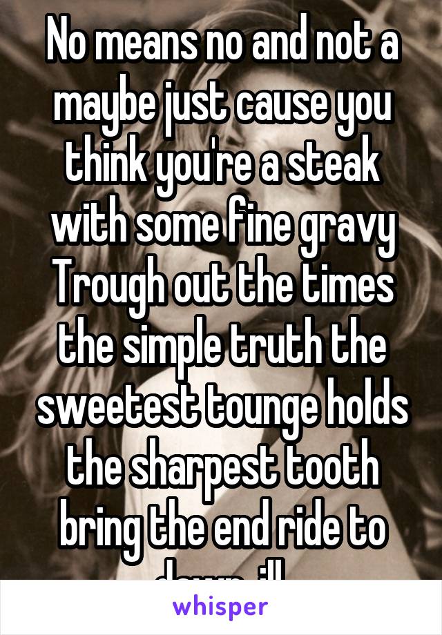 No means no and not a maybe just cause you think you're a steak with some fine gravy
Trough out the times the simple truth the sweetest tounge holds the sharpest tooth bring the end ride to dawn, ill 