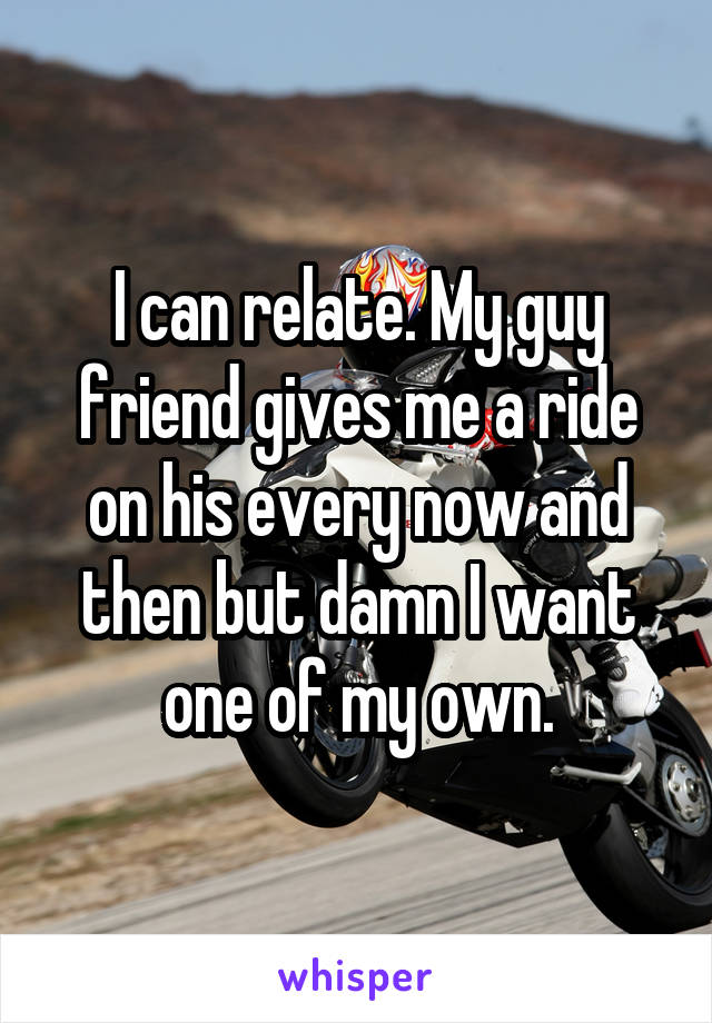I can relate. My guy friend gives me a ride on his every now and then but damn I want one of my own.