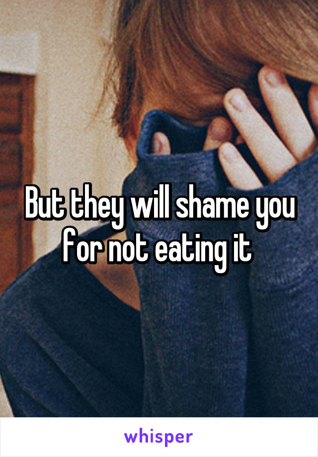 But they will shame you for not eating it 