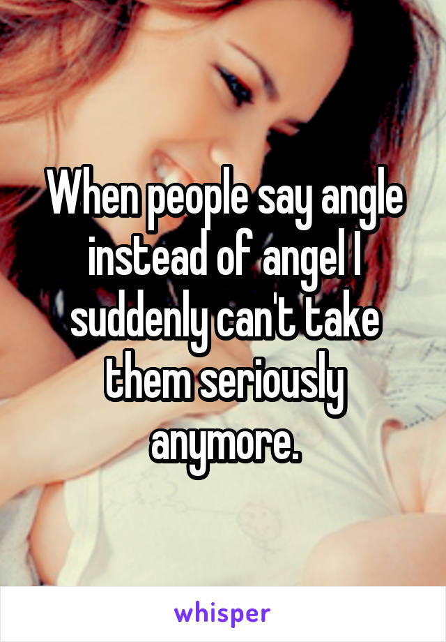 When people say angle instead of angel I suddenly can't take them seriously anymore.