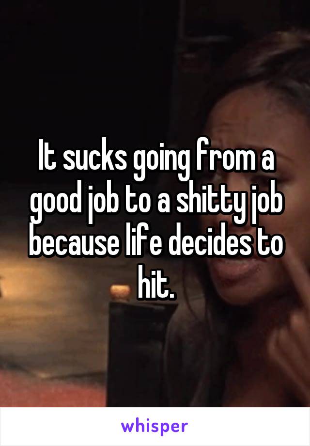 It sucks going from a good job to a shitty job because life decides to hit.