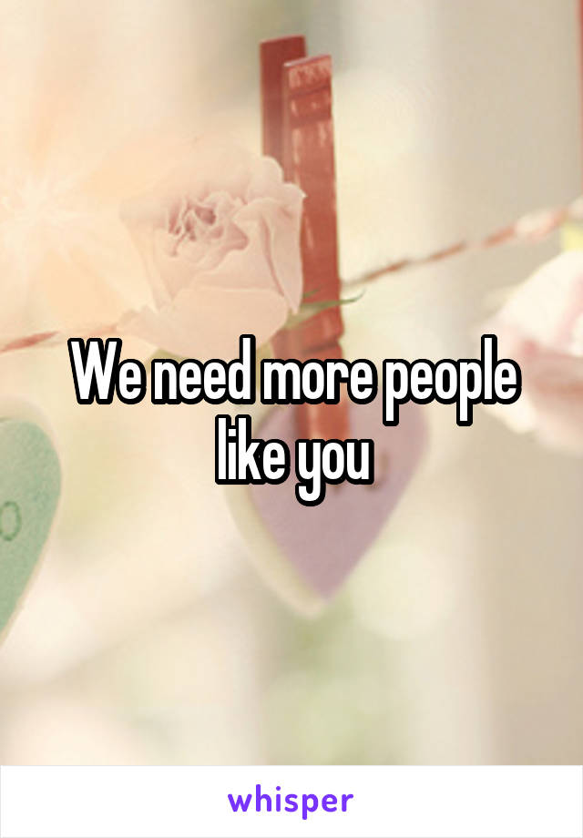 We need more people like you