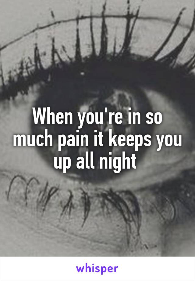 When you're in so much pain it keeps you up all night 