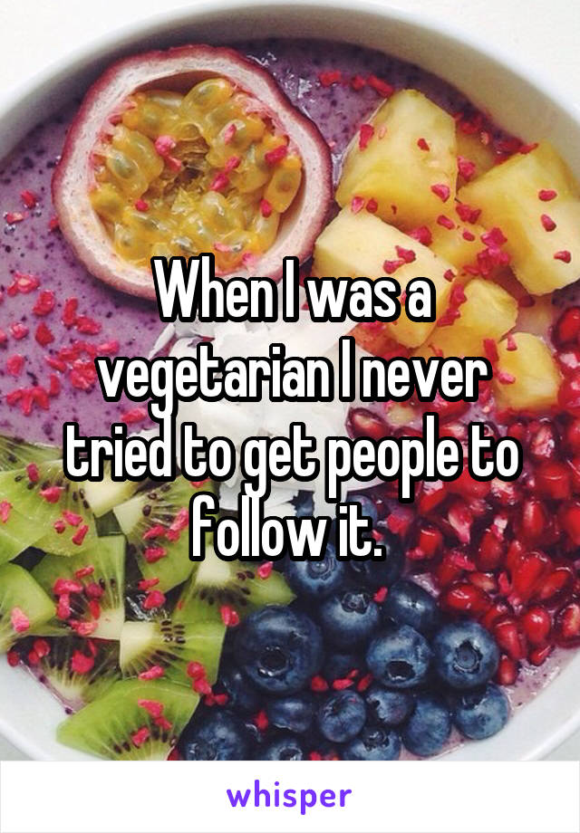 When I was a vegetarian I never tried to get people to follow it. 